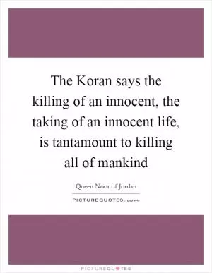 The Koran says the killing of an innocent, the taking of an innocent life, is tantamount to killing all of mankind Picture Quote #1