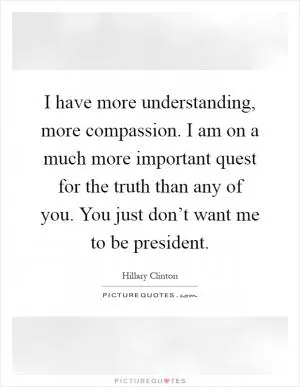 I have more understanding, more compassion. I am on a much more important quest for the truth than any of you. You just don’t want me to be president Picture Quote #1