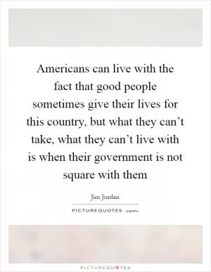 Americans can live with the fact that good people sometimes give their lives for this country, but what they can’t take, what they can’t live with is when their government is not square with them Picture Quote #1