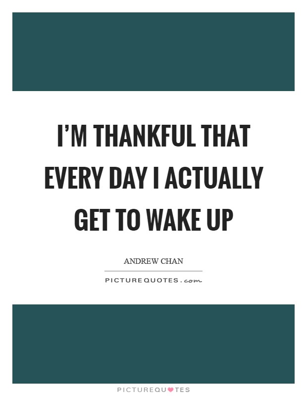 I'm thankful that every day I actually get to wake up Picture Quote #1
