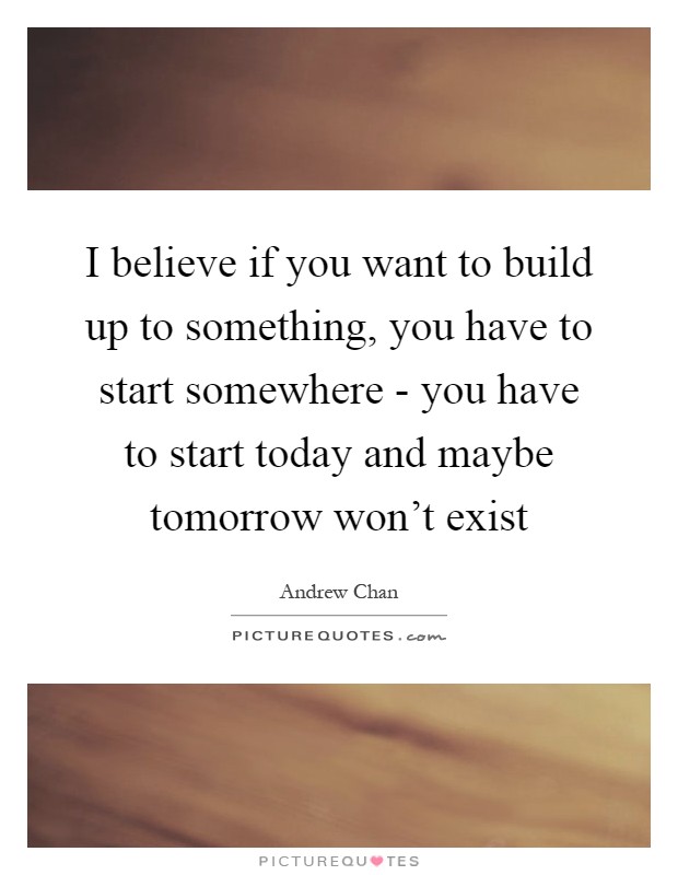 I believe if you want to build up to something, you have to start somewhere - you have to start today and maybe tomorrow won't exist Picture Quote #1