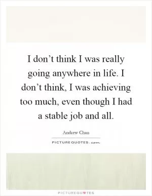 I don’t think I was really going anywhere in life. I don’t think, I was achieving too much, even though I had a stable job and all Picture Quote #1