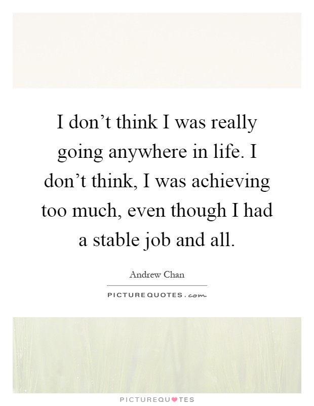 I don't think I was really going anywhere in life. I don't think, I was achieving too much, even though I had a stable job and all Picture Quote #1