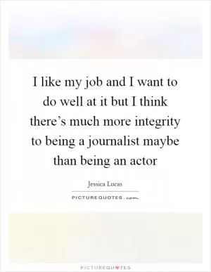 I like my job and I want to do well at it but I think there’s much more integrity to being a journalist maybe than being an actor Picture Quote #1