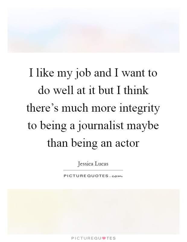I like my job and I want to do well at it but I think there's much more integrity to being a journalist maybe than being an actor Picture Quote #1