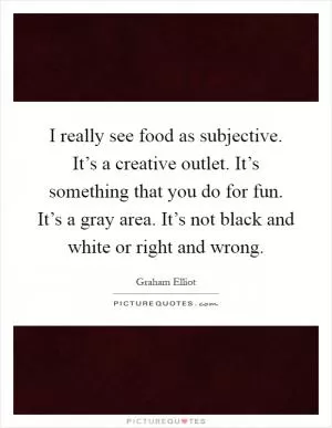 I really see food as subjective. It’s a creative outlet. It’s something that you do for fun. It’s a gray area. It’s not black and white or right and wrong Picture Quote #1