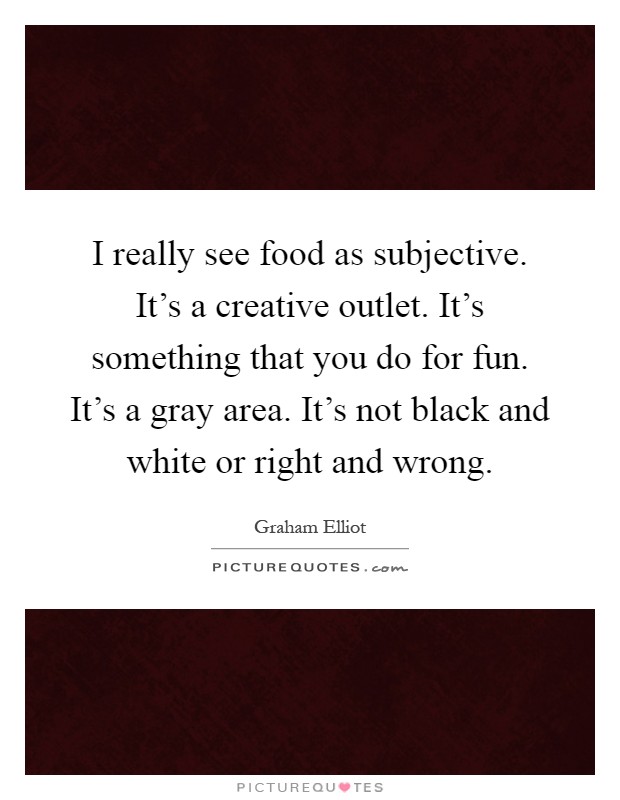 I really see food as subjective. It's a creative outlet. It's something that you do for fun. It's a gray area. It's not black and white or right and wrong Picture Quote #1