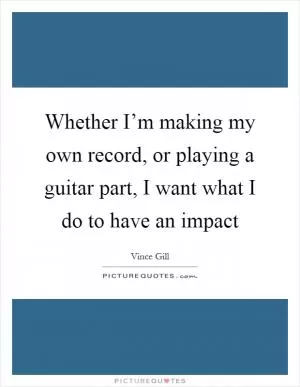 Whether I’m making my own record, or playing a guitar part, I want what I do to have an impact Picture Quote #1