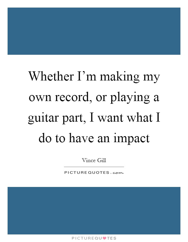 Whether I'm making my own record, or playing a guitar part, I want what I do to have an impact Picture Quote #1