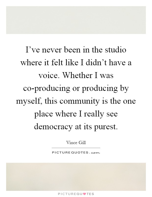 I've never been in the studio where it felt like I didn't have a voice. Whether I was co-producing or producing by myself, this community is the one place where I really see democracy at its purest Picture Quote #1