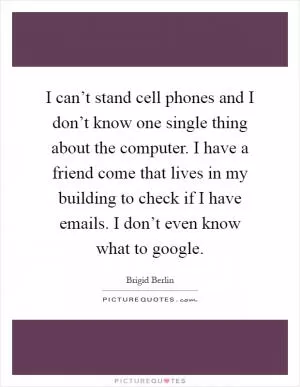 I can’t stand cell phones and I don’t know one single thing about the computer. I have a friend come that lives in my building to check if I have emails. I don’t even know what to google Picture Quote #1