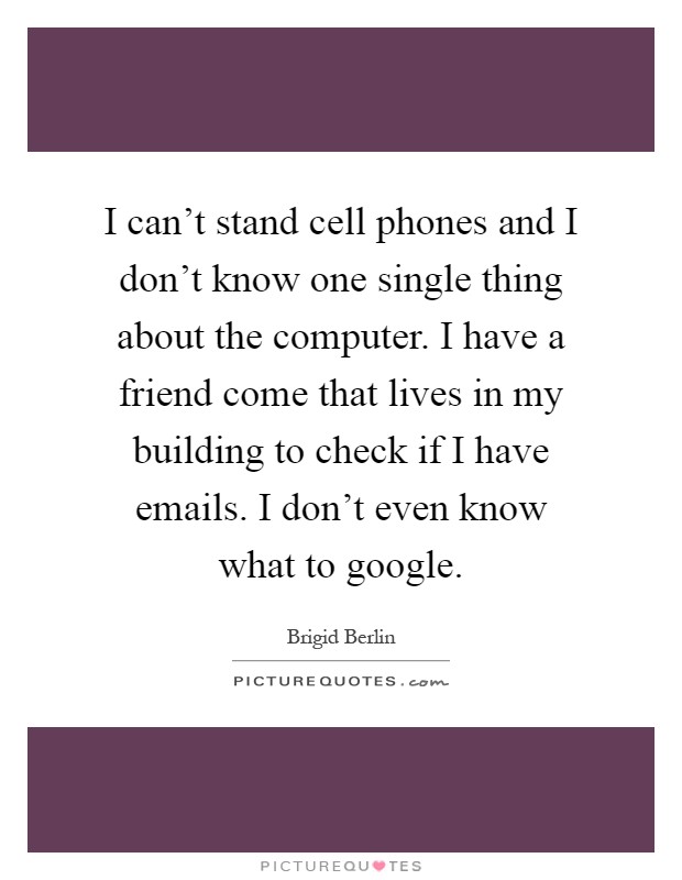 I can't stand cell phones and I don't know one single thing about the computer. I have a friend come that lives in my building to check if I have emails. I don't even know what to google Picture Quote #1