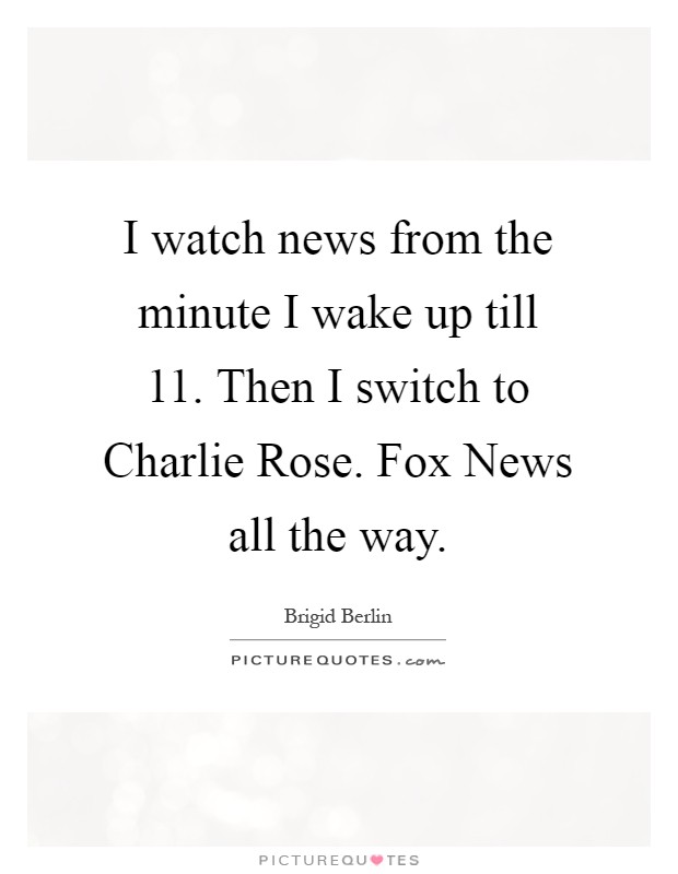 I watch news from the minute I wake up till 11. Then I switch to Charlie Rose. Fox News all the way Picture Quote #1