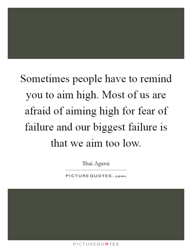Sometimes people have to remind you to aim high. Most of us are afraid of aiming high for fear of failure and our biggest failure is that we aim too low Picture Quote #1