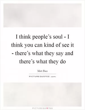 I think people’s soul - I think you can kind of see it - there’s what they say and there’s what they do Picture Quote #1