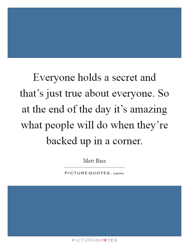 Everyone holds a secret and that's just true about everyone. So at the end of the day it's amazing what people will do when they're backed up in a corner Picture Quote #1