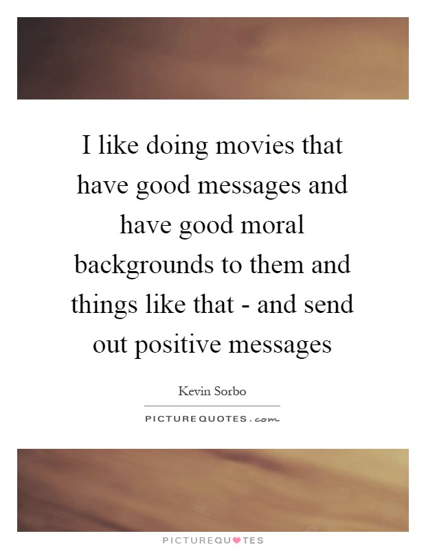 I like doing movies that have good messages and have good moral backgrounds to them and things like that - and send out positive messages Picture Quote #1