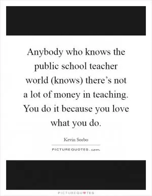 Anybody who knows the public school teacher world (knows) there’s not a lot of money in teaching. You do it because you love what you do Picture Quote #1