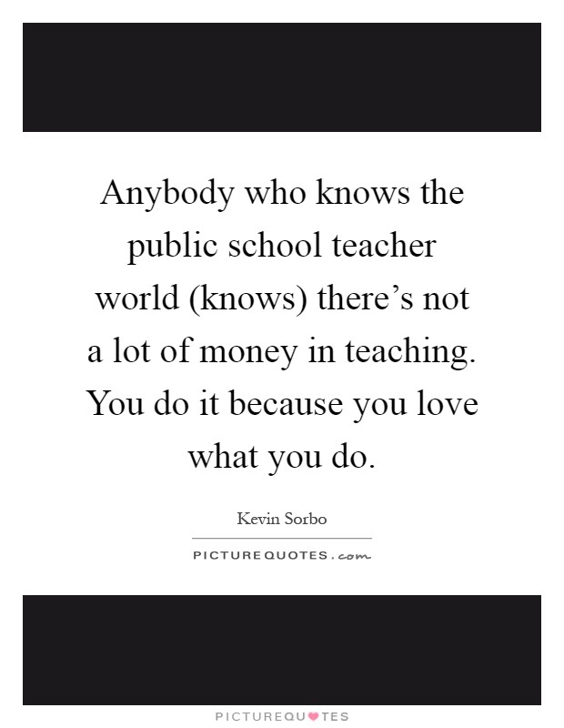 Anybody who knows the public school teacher world (knows) there's not a lot of money in teaching. You do it because you love what you do Picture Quote #1
