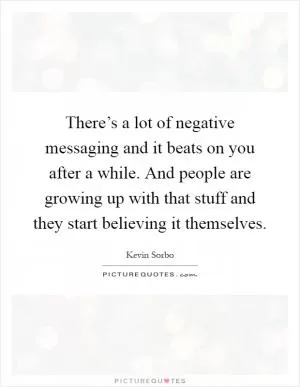There’s a lot of negative messaging and it beats on you after a while. And people are growing up with that stuff and they start believing it themselves Picture Quote #1