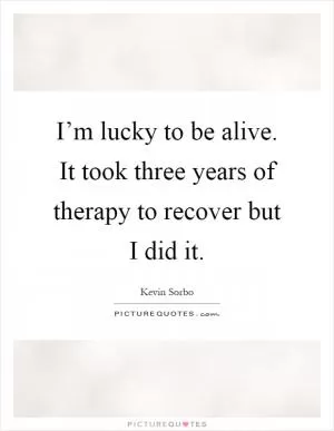 I’m lucky to be alive. It took three years of therapy to recover but I did it Picture Quote #1