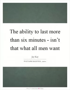The ability to last more than six minutes - isn’t that what all men want Picture Quote #1