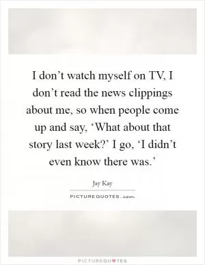 I don’t watch myself on TV, I don’t read the news clippings about me, so when people come up and say, ‘What about that story last week?’ I go, ‘I didn’t even know there was.’ Picture Quote #1