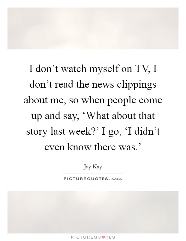 I don't watch myself on TV, I don't read the news clippings about me, so when people come up and say, ‘What about that story last week?' I go, ‘I didn't even know there was.' Picture Quote #1