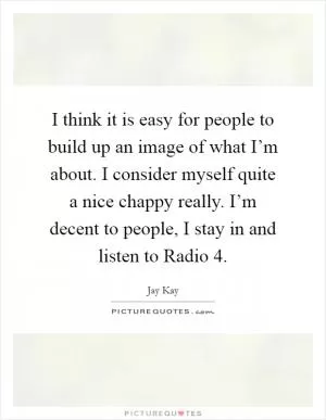 I think it is easy for people to build up an image of what I’m about. I consider myself quite a nice chappy really. I’m decent to people, I stay in and listen to Radio 4 Picture Quote #1
