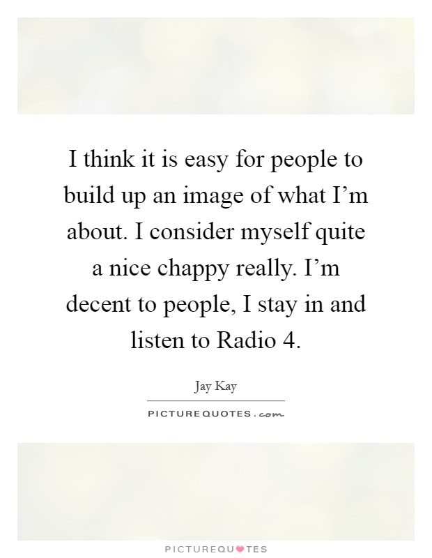 I think it is easy for people to build up an image of what I'm about. I consider myself quite a nice chappy really. I'm decent to people, I stay in and listen to Radio 4 Picture Quote #1