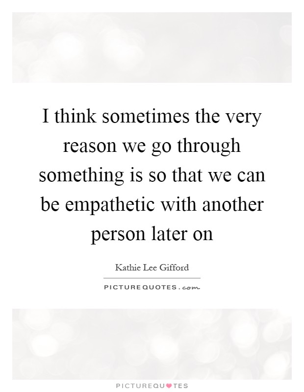 I think sometimes the very reason we go through something is so that we can be empathetic with another person later on Picture Quote #1