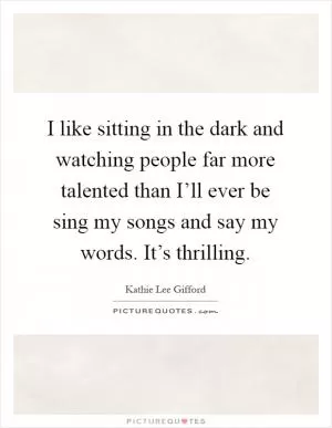 I like sitting in the dark and watching people far more talented than I’ll ever be sing my songs and say my words. It’s thrilling Picture Quote #1