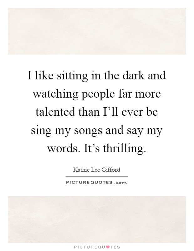 I like sitting in the dark and watching people far more talented than I'll ever be sing my songs and say my words. It's thrilling Picture Quote #1