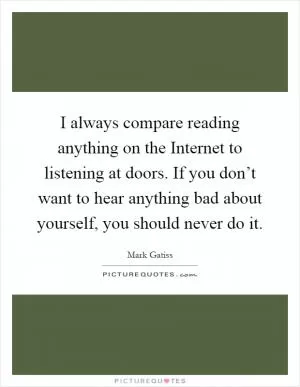 I always compare reading anything on the Internet to listening at doors. If you don’t want to hear anything bad about yourself, you should never do it Picture Quote #1