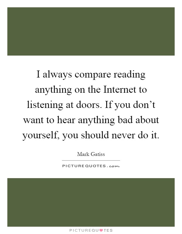 I always compare reading anything on the Internet to listening at doors. If you don't want to hear anything bad about yourself, you should never do it Picture Quote #1