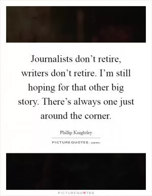 Journalists don’t retire, writers don’t retire. I’m still hoping for that other big story. There’s always one just around the corner Picture Quote #1