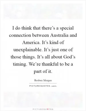 I do think that there’s a special connection between Australia and America. It’s kind of unexplainable. It’s just one of those things. It’s all about God’s timing. We’re thankful to be a part of it Picture Quote #1