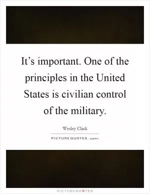 It’s important. One of the principles in the United States is civilian control of the military Picture Quote #1