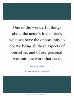 One of the wonderful things about the actor’s life is that’s what we have the opportunity to do; we bring all these aspects of ourselves and of our personal lives into the work that we do Picture Quote #1