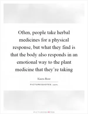 Often, people take herbal medicines for a physical response, but what they find is that the body also responds in an emotional way to the plant medicine that they’re taking Picture Quote #1