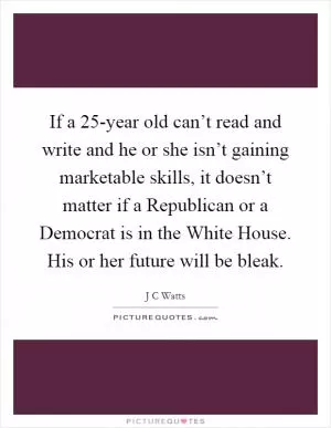 If a 25-year old can’t read and write and he or she isn’t gaining marketable skills, it doesn’t matter if a Republican or a Democrat is in the White House. His or her future will be bleak Picture Quote #1