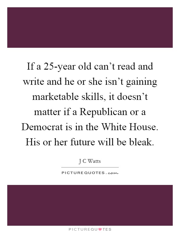 If a 25-year old can't read and write and he or she isn't gaining marketable skills, it doesn't matter if a Republican or a Democrat is in the White House. His or her future will be bleak Picture Quote #1