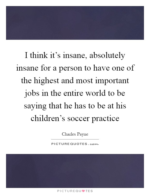 I think it's insane, absolutely insane for a person to have one of the highest and most important jobs in the entire world to be saying that he has to be at his children's soccer practice Picture Quote #1