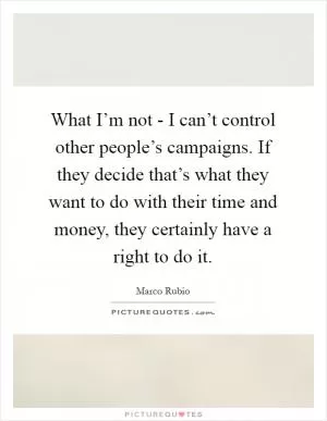 What I’m not - I can’t control other people’s campaigns. If they decide that’s what they want to do with their time and money, they certainly have a right to do it Picture Quote #1