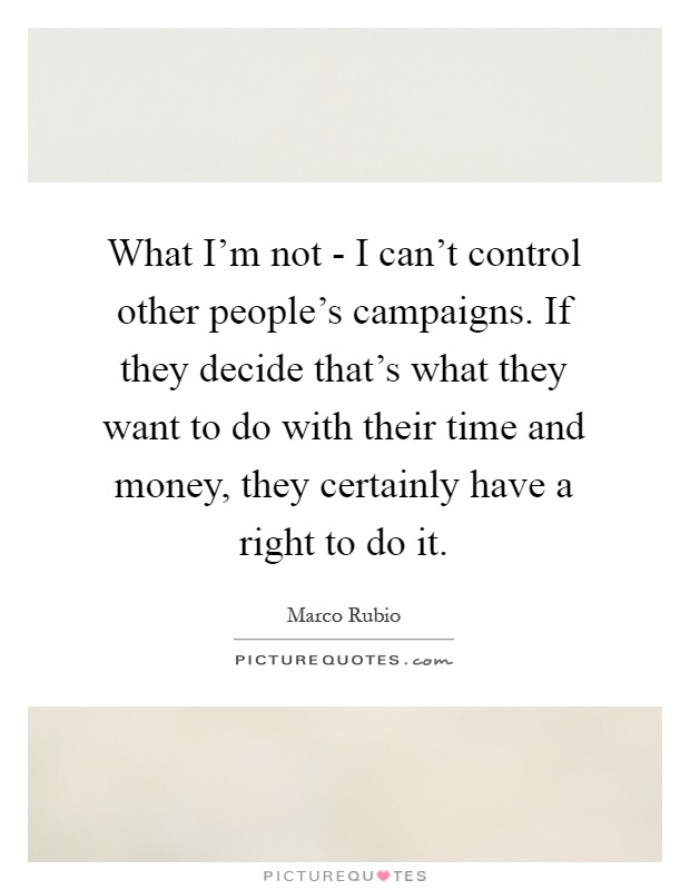 What I'm not - I can't control other people's campaigns. If they decide that's what they want to do with their time and money, they certainly have a right to do it Picture Quote #1