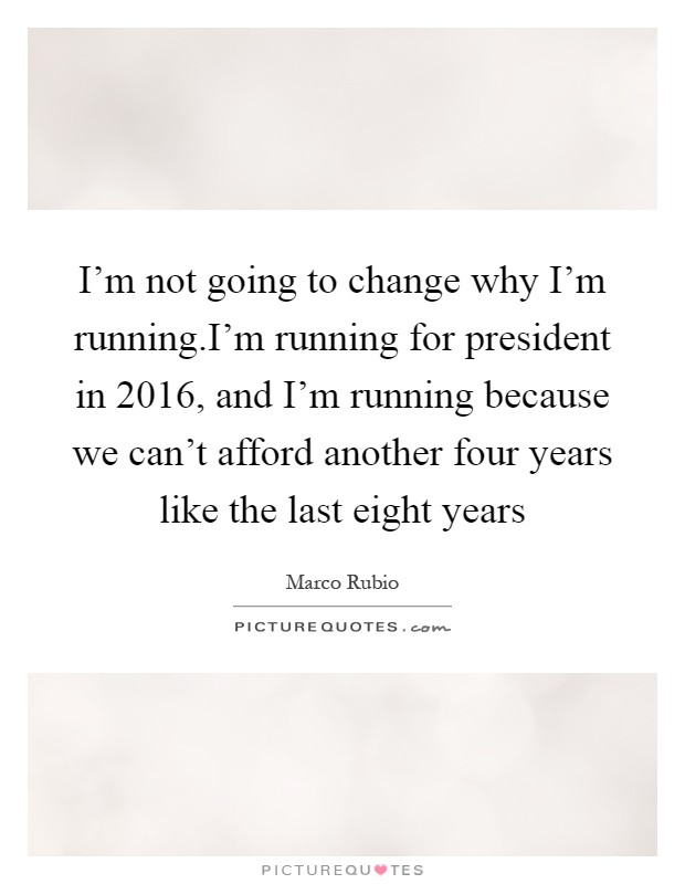 I'm not going to change why I'm running.I'm running for president in 2016, and I'm running because we can't afford another four years like the last eight years Picture Quote #1