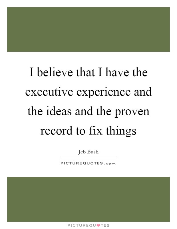 I believe that I have the executive experience and the ideas and the proven record to fix things Picture Quote #1