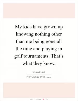 My kids have grown up knowing nothing other than me being gone all the time and playing in golf tournaments. That’s what they know Picture Quote #1
