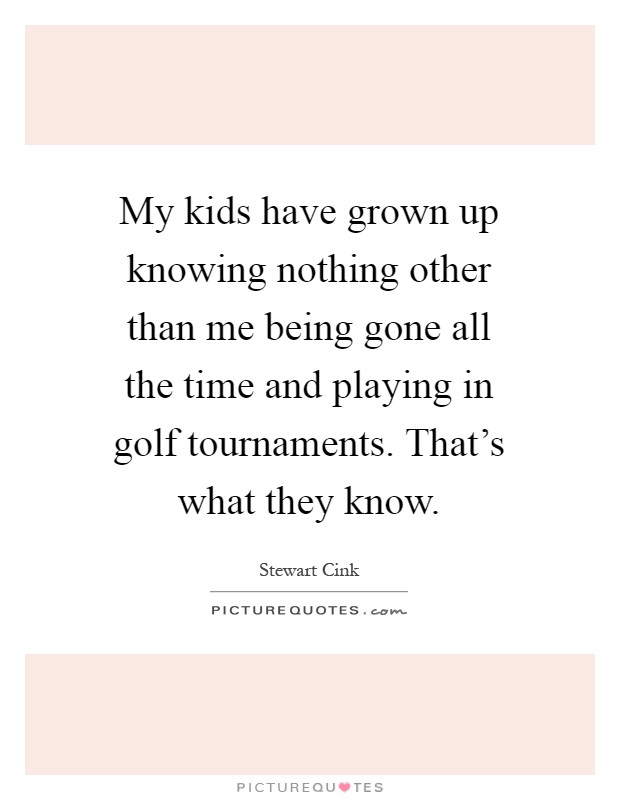 My kids have grown up knowing nothing other than me being gone all the time and playing in golf tournaments. That's what they know Picture Quote #1