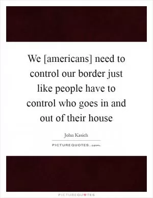 We [americans] need to control our border just like people have to control who goes in and out of their house Picture Quote #1
